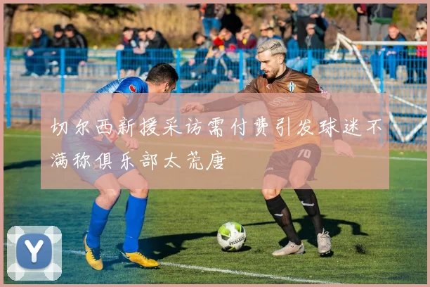 切尔西新援采访需付费引发球迷不满称俱乐部太荒唐