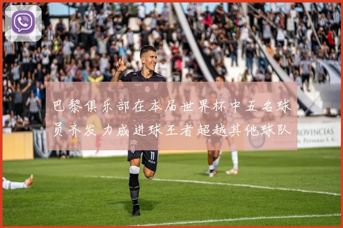 巴黎俱乐部在本届世界杯中五名球员齐发力成进球王者超越其他球队