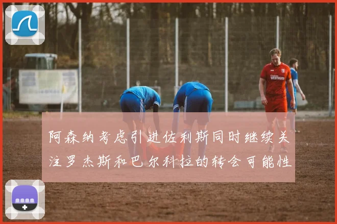 阿森纳考虑引进佐利斯同时继续关注罗杰斯和巴尔科拉的转会可能性