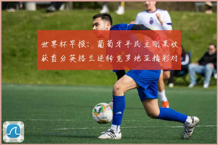 世界杯早报：葡萄牙平民主刚果收获首分英格兰逆转克罗地亚精彩对决