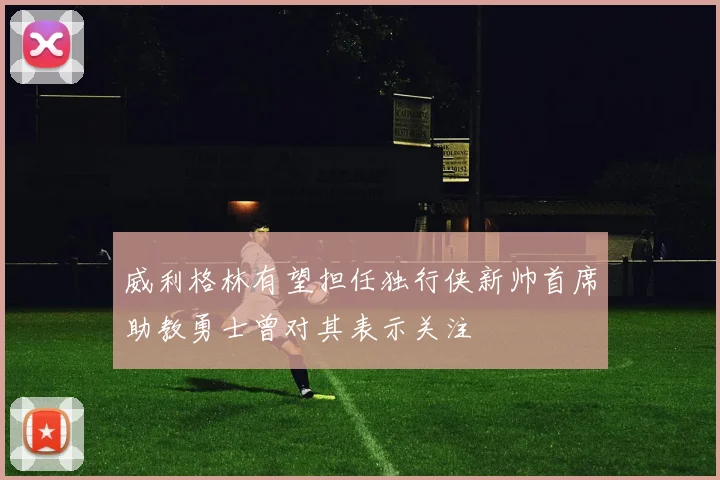 威利格林有望担任独行侠新帅首席助教勇士曾对其表示关注