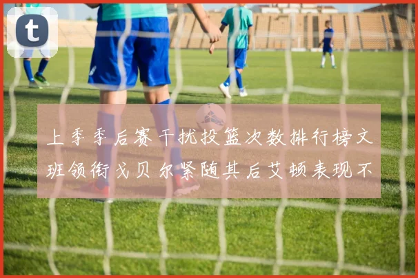 上季季后赛干扰投篮次数排行榜文班领衔戈贝尔紧随其后艾顿表现不俗