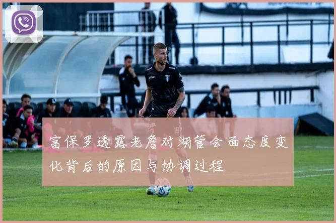 富保罗透露老詹对湖管会面态度变化背后的原因与协调过程