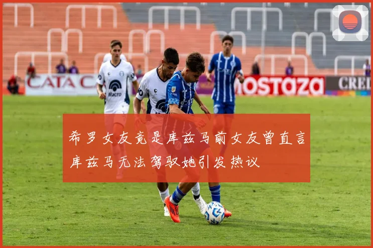 希罗女友竟是库兹马前女友曾直言库兹马无法驾驭她引发热议