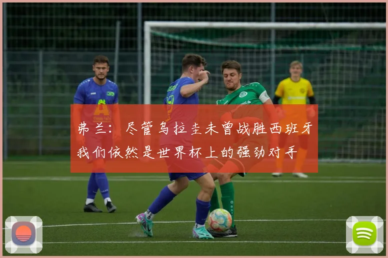 弗兰：尽管乌拉圭未曾战胜西班牙我们依然是世界杯上的强劲对手