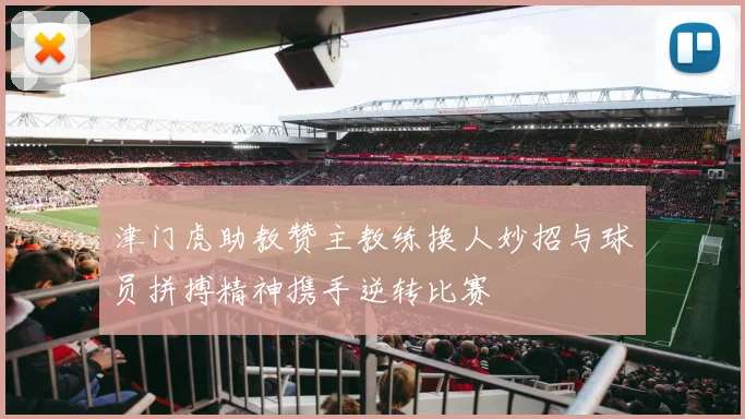 津门虎助教赞主教练换人妙招与球员拼搏精神携手逆转比赛