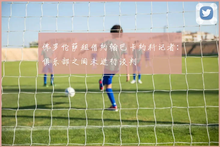 佛罗伦萨租借约翰巴卡约科记者：俱乐部之间未进行谈判