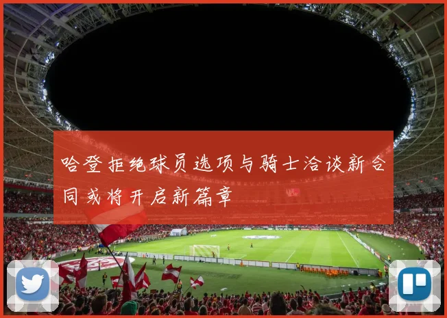 哈登拒绝球员选项与骑士洽谈新合同或将开启新篇章