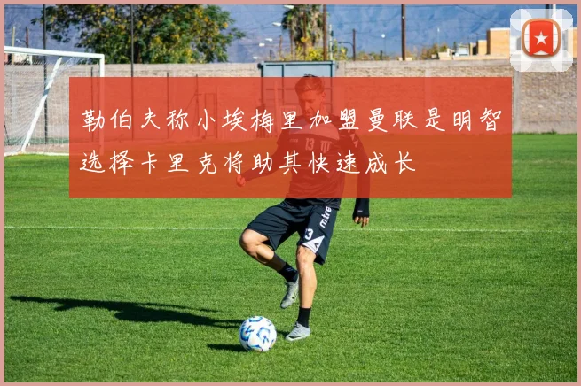 勒伯夫称小埃梅里加盟曼联是明智选择卡里克将助其快速成长