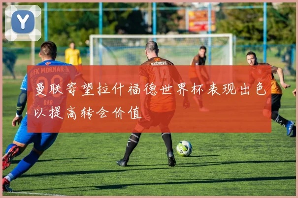 曼联寄望拉什福德世界杯表现出色以提高转会价值