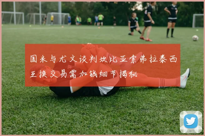 国米与尤文谈判坎比亚索弗拉泰西互换交易需加钱细节揭秘