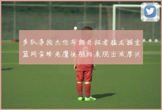 多队争抢杰伦布朗开拓者猛龙掘金篮网黄蜂老鹰快船均表现出浓厚兴趣