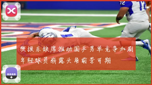 樊振东缺席推动国乒男单竞争加剧年轻球员崭露头角前景可期