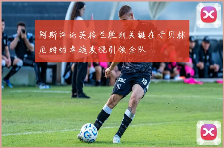 阿斯评论英格兰胜利关键在于贝林厄姆的卓越表现引领全队